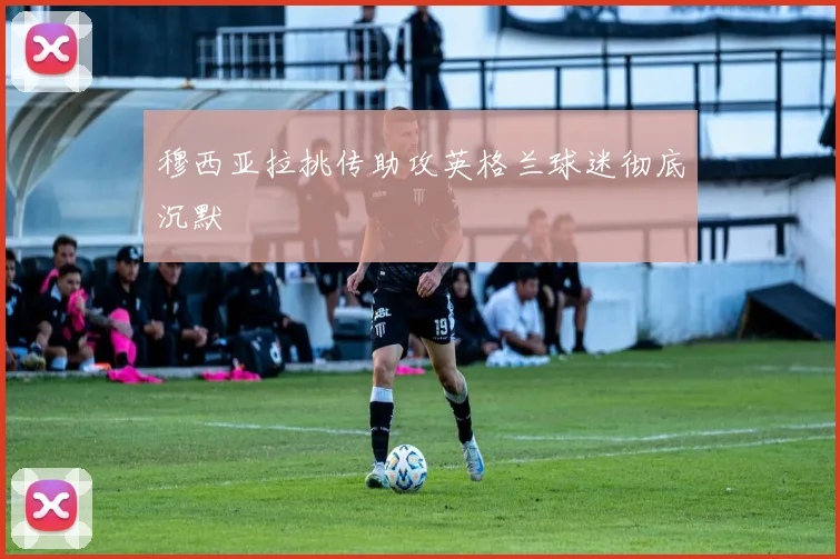 穆西亚拉挑传助攻英格兰球迷彻底沉默