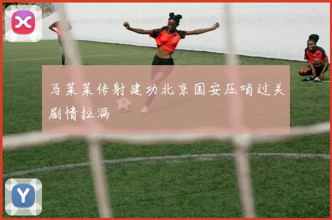 马莱莱传射建功北京国安压哨过关剧情拉满