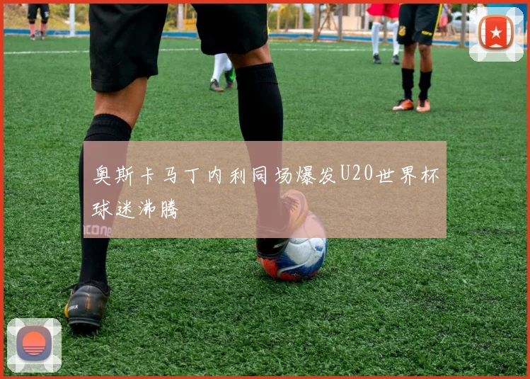 奥斯卡马丁内利同场爆发U20世界杯球迷沸腾