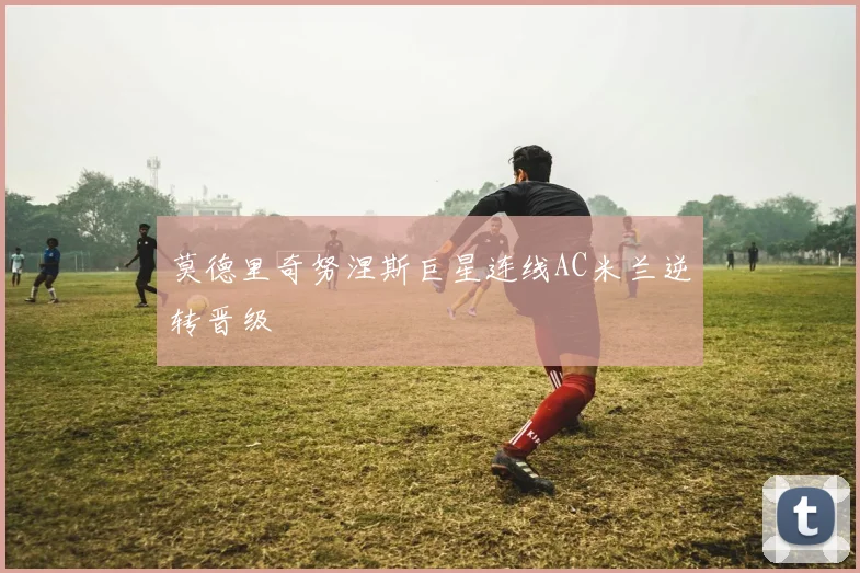 莫德里奇努涅斯巨星连线AC米兰逆转晋级