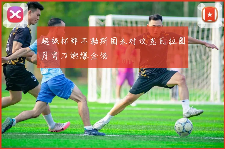 超级杯那不勒斯国米对攻克瓦拉圆月弯刀燃爆全场