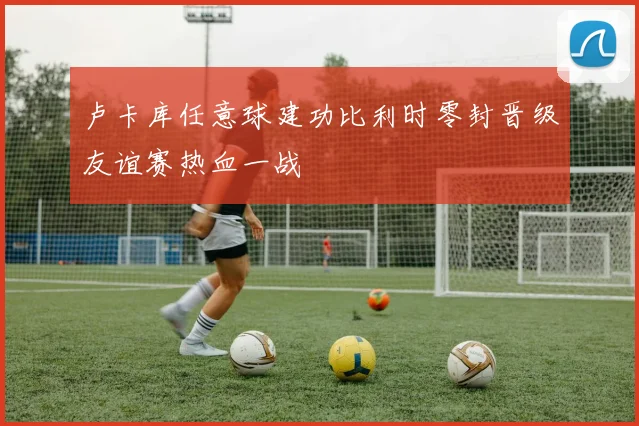 卢卡库任意球建功比利时零封晋级友谊赛热血一战
