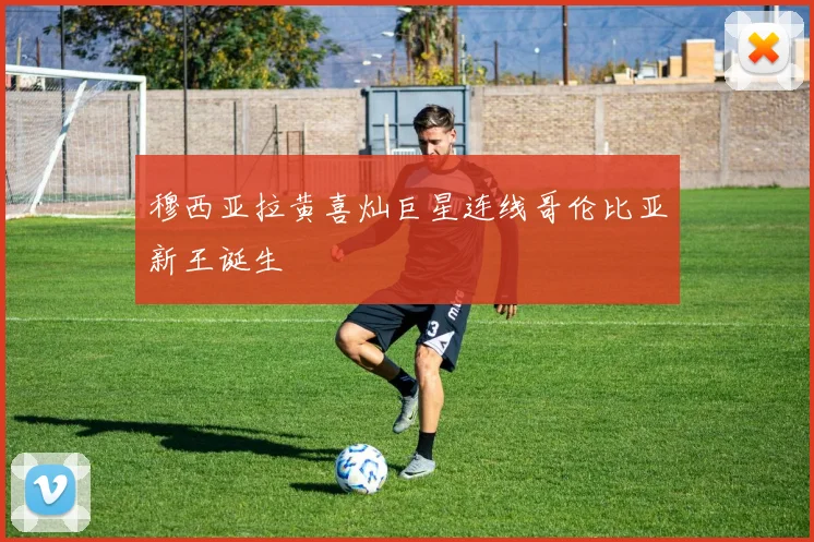 穆西亚拉黄喜灿巨星连线哥伦比亚新王诞生