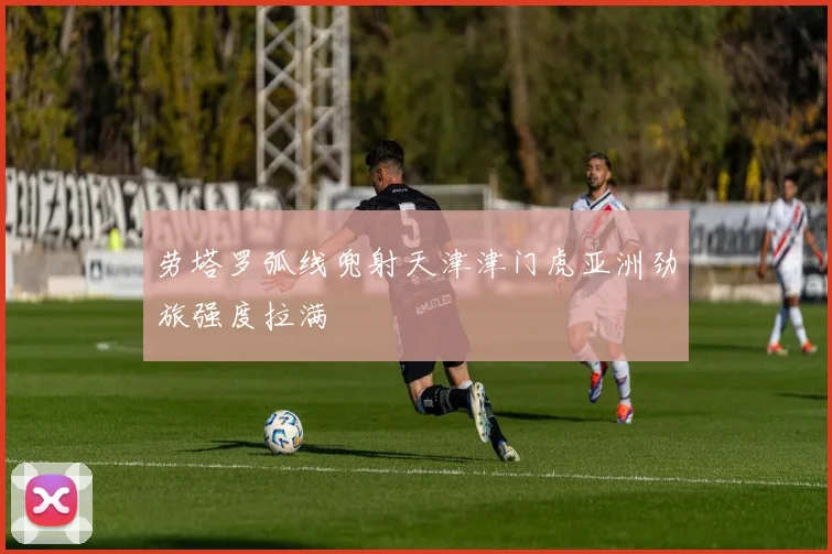 劳塔罗弧线兜射天津津门虎亚洲劲旅强度拉满