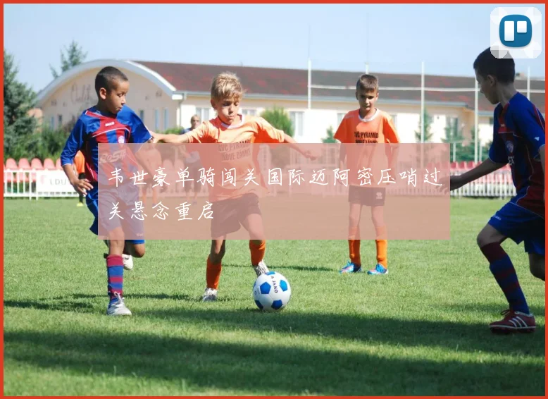 韦世豪单骑闯关国际迈阿密压哨过关悬念重启