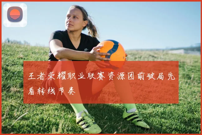 王者荣耀职业联赛资源团前破局先看转线节奏