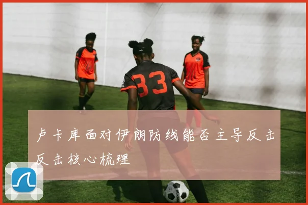 卢卡库面对伊朗防线能否主导反击反击核心梳理