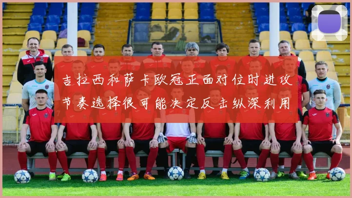 吉拉西和萨卡欧冠正面对位时进攻节奏选择很可能决定反击纵深利用