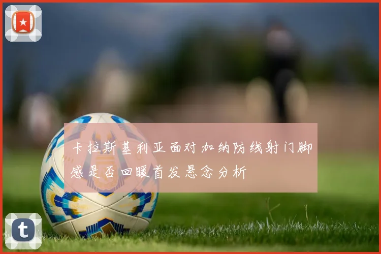 卡拉斯基利亚面对加纳防线射门脚感是否回暖首发悬念分析