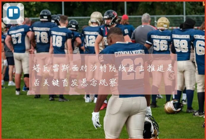 塔瓦雷斯面对沙特防线反击推进是否关键首发悬念观察