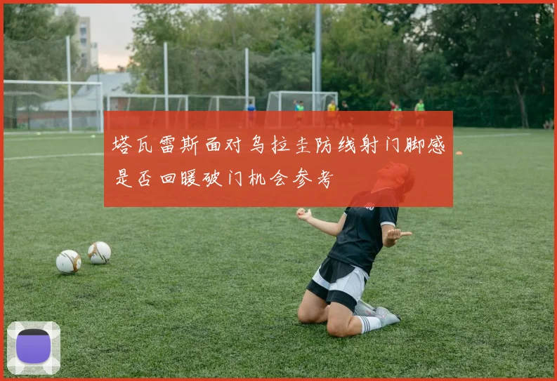 塔瓦雷斯面对乌拉圭防线射门脚感是否回暖破门机会参考