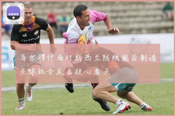 马尔穆什面对新西兰防线能否制造点球机会反击核心看点