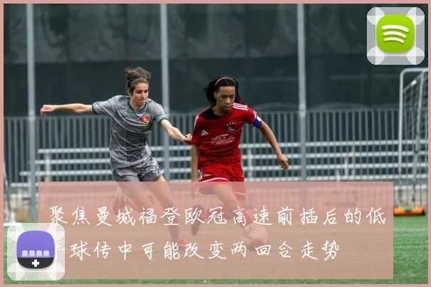 聚焦曼城福登欧冠高速前插后的低平球传中可能改变两回合走势