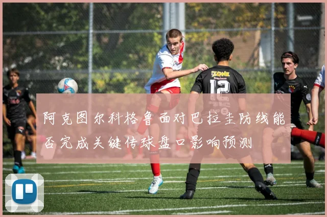 阿克图尔科格鲁面对巴拉圭防线能否完成关键传球盘口影响预测