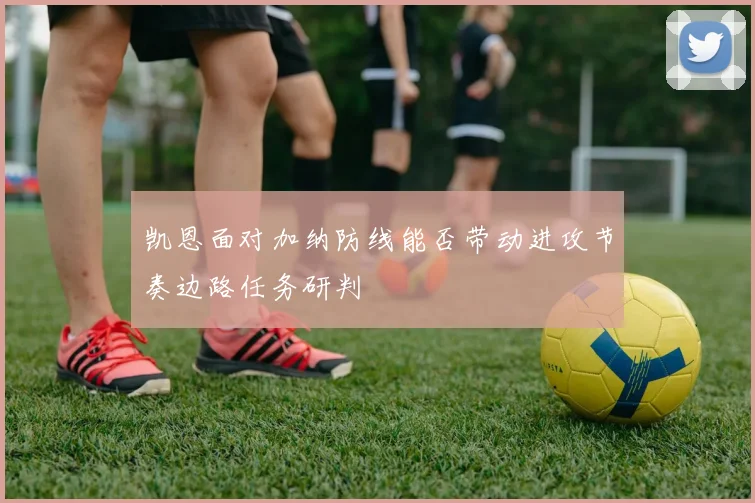 凯恩面对加纳防线能否带动进攻节奏边路任务研判