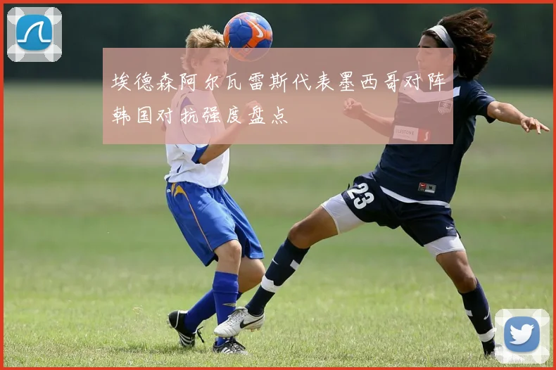 埃德森阿尔瓦雷斯代表墨西哥对阵韩国对抗强度盘点
