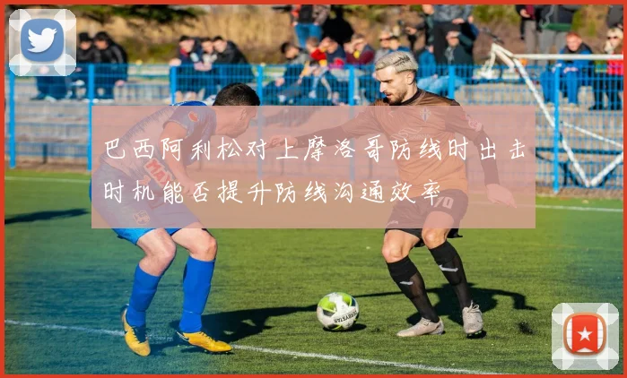 巴西阿利松对上摩洛哥防线时出击时机能否提升防线沟通效率