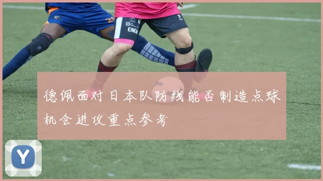 德佩面对日本队防线能否制造点球机会进攻重点参考