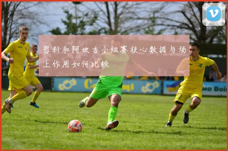 哲科和阿坎吉小组赛核心数据与场上作用如何比较