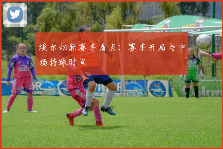 埃尔切新赛季看点：赛季开局与中场持球时间