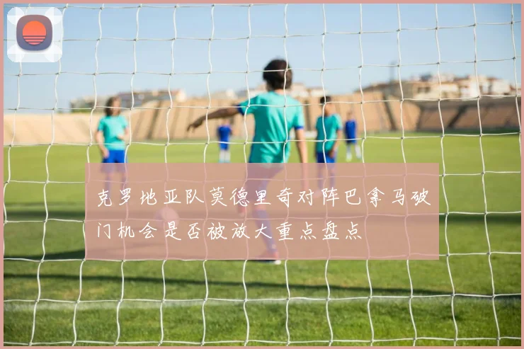 克罗地亚队莫德里奇对阵巴拿马破门机会是否被放大重点盘点
