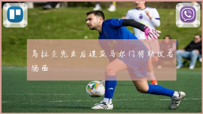 乌拉圭先丢后追亚马尔门将助攻名场面
