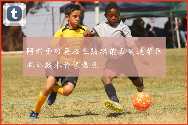 阿尤面对英格兰防线能否制造禁区混乱战术价值盘点