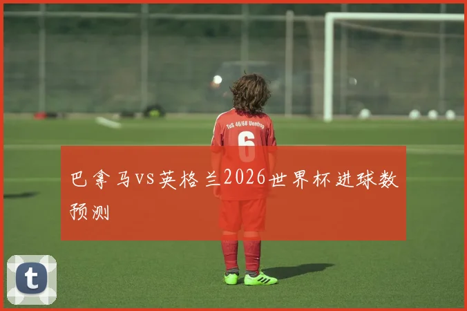 巴拿马vs英格兰2026世界杯进球数预测