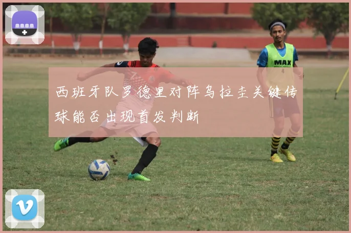 西班牙队罗德里对阵乌拉圭关键传球能否出现首发判断
