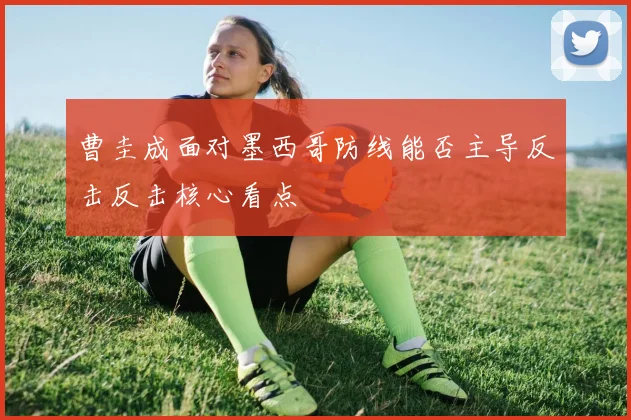 曹圭成面对墨西哥防线能否主导反击反击核心看点