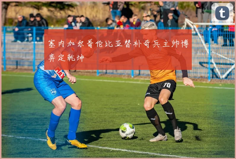 塞内加尔哥伦比亚替补奇兵主帅博弈定乾坤