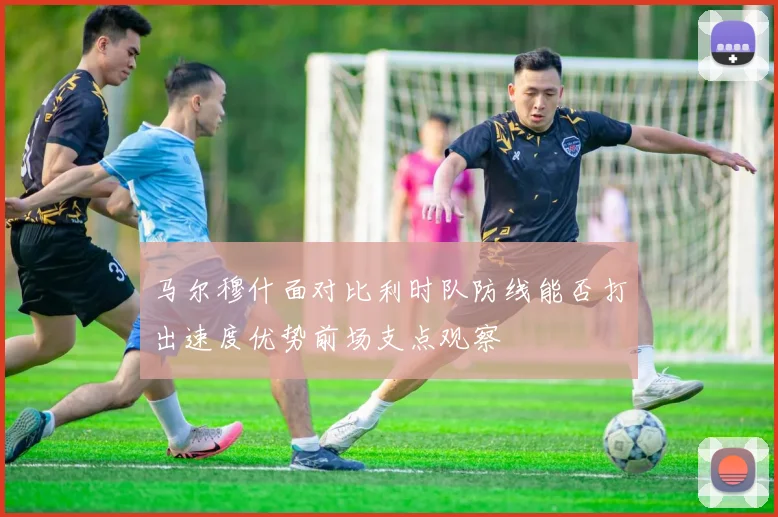 马尔穆什面对比利时队防线能否打出速度优势前场支点观察