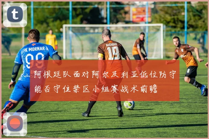 阿根廷队面对阿尔及利亚低位防守能否守住禁区小组赛战术前瞻