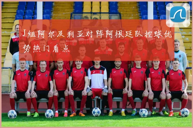 J组阿尔及利亚对阵阿根廷队控球优势热门看点