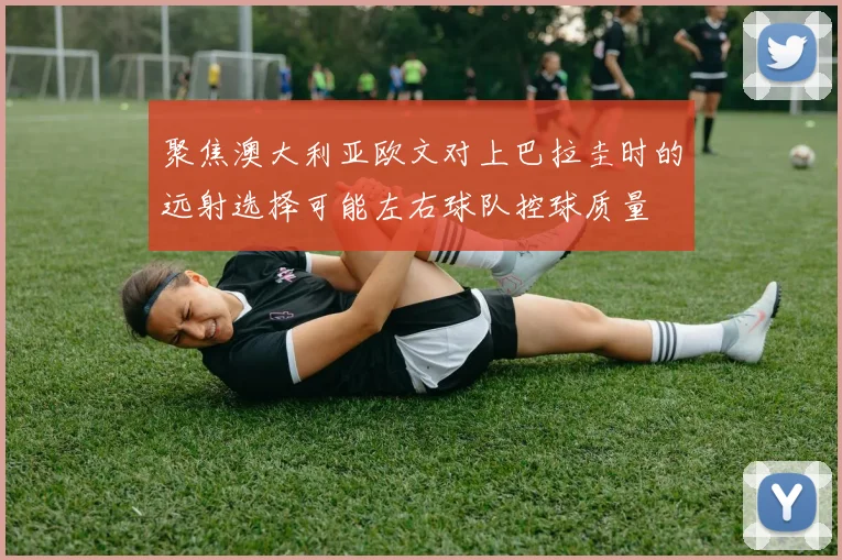 聚焦澳大利亚欧文对上巴拉圭时的远射选择可能左右球队控球质量