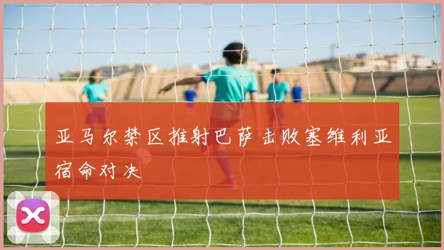 亚马尔禁区推射巴萨击败塞维利亚宿命对决