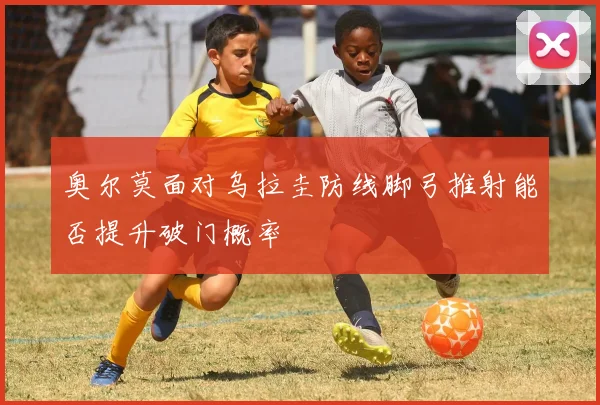 奥尔莫面对乌拉圭防线脚弓推射能否提升破门概率