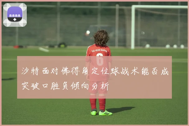 沙特面对佛得角定位球战术能否成突破口胜负倾向分析