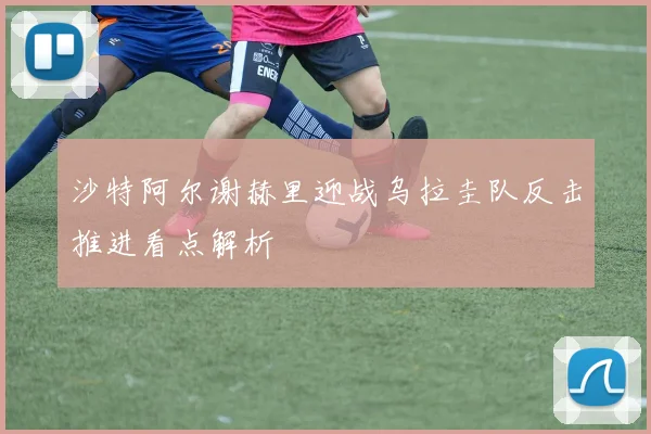 沙特阿尔谢赫里迎战乌拉圭队反击推进看点解析