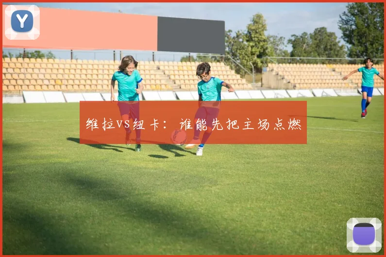 维拉vs纽卡：谁能先把主场点燃