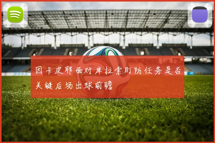 因卡皮耶面对库拉索盯防任务是否关键后场出球前瞻