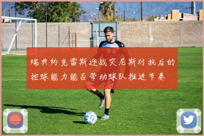 瑞典约克雷斯迎战突尼斯对抗后的控球能力能否带动球队推进节奏
