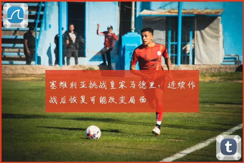 塞维利亚挑战皇家马德里,连续作战后恢复可能改变局面