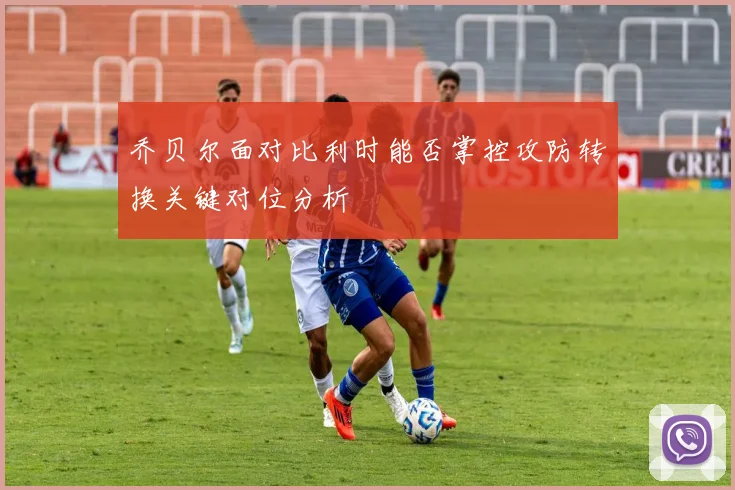 乔贝尔面对比利时能否掌控攻防转换关键对位分析