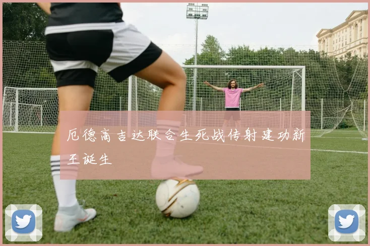 厄德高吉达联合生死战传射建功新王诞生