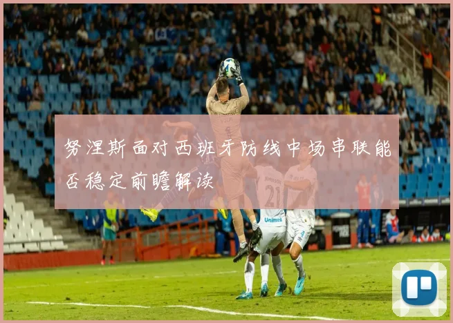 努涅斯面对西班牙防线中场串联能否稳定前瞻解读