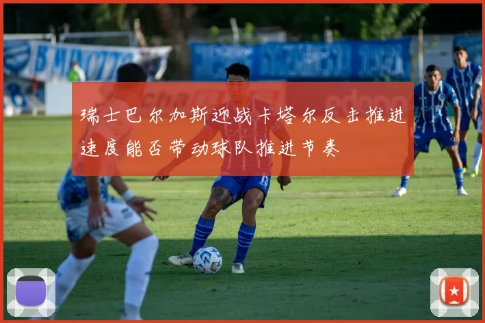 瑞士巴尔加斯迎战卡塔尔反击推进速度能否带动球队推进节奏